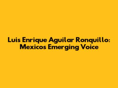 Luis Enrique Aguilar Ronquillo: Mexico's Emerging Voice