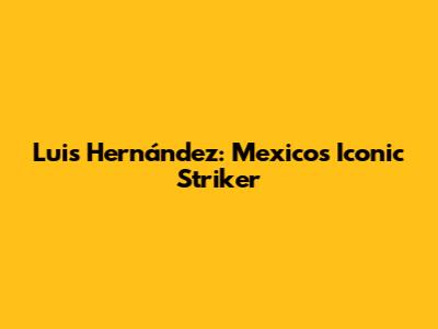 Luis Hernández: Mexico's Iconic Striker