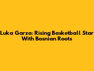 Luka Garza: Rising Basketball Star With Bosnian Roots