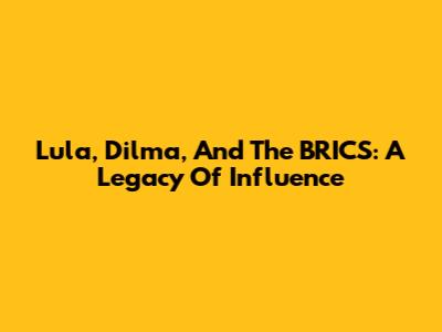 Lula, Dilma, And The BRICS: A Legacy Of Influence