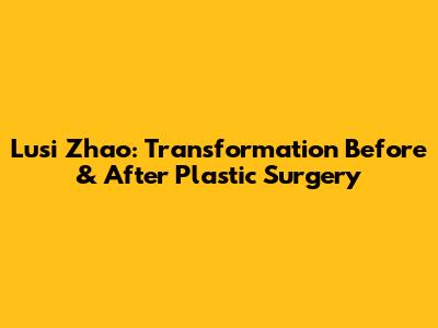 Lusi Zhao: Transformation Before & After Plastic Surgery