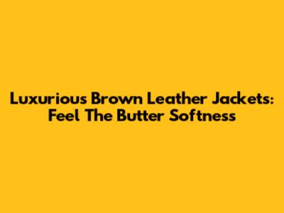 Luxurious Brown Leather Jackets: Feel The Butter Softness