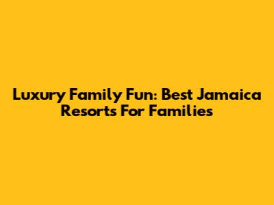 Luxury Family Fun: Best Jamaica Resorts For Families