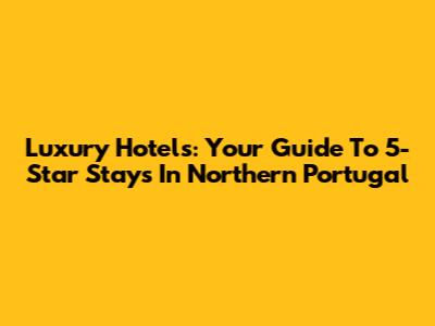 Luxury Hotels: Your Guide To 5-Star Stays In Northern Portugal