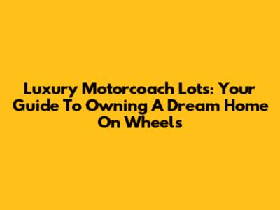 Luxury Motorcoach Lots: Your Guide To Owning A Dream Home On Wheels