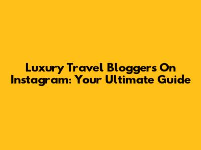 Luxury Travel Bloggers On Instagram: Your Ultimate Guide