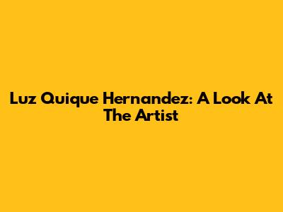Luz Quique Hernandez: A Look At The Artist