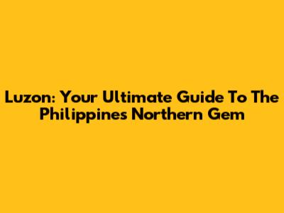 Luzon: Your Ultimate Guide To The Philippines' Northern Gem