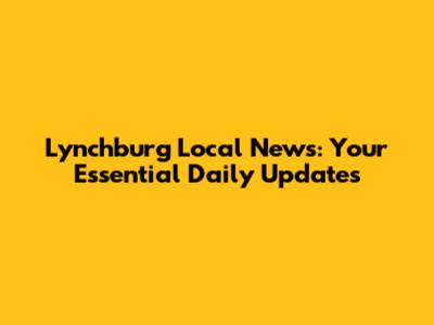 Lynchburg Local News: Your Essential Daily Updates