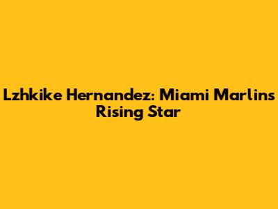 Lzhkike Hernandez: Miami Marlins' Rising Star