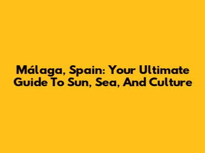 Málaga, Spain: Your Ultimate Guide To Sun, Sea, And Culture