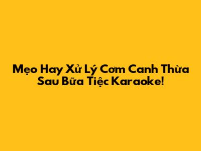 Mẹo Hay Xử Lý Cơm Canh Thừa Sau Bữa Tiệc Karaoke!