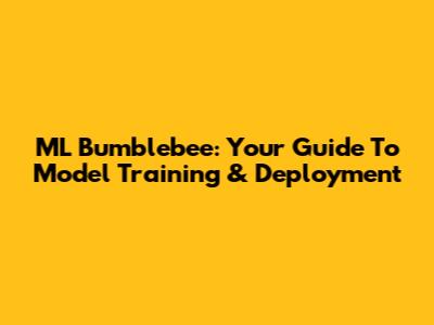 ML Bumblebee: Your Guide To Model Training & Deployment
