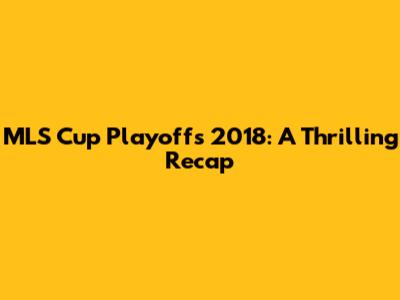 MLS Cup Playoffs 2018: A Thrilling Recap
