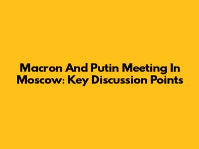 Macron And Putin Meeting In Moscow: Key Discussion Points