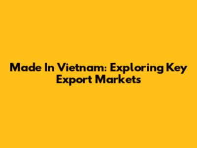 Made In Vietnam: Exploring Key Export Markets