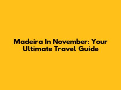 Madeira In November: Your Ultimate Travel Guide