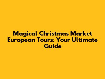 Magical Christmas Market European Tours: Your Ultimate Guide