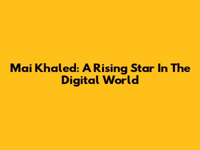 Mai Khaled: A Rising Star In The Digital World
