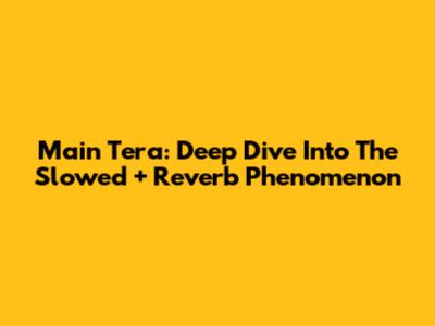 Main Tera: Deep Dive Into The Slowed + Reverb Phenomenon
