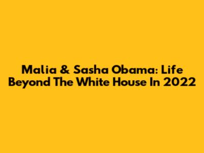 Malia & Sasha Obama: Life Beyond The White House In 2022