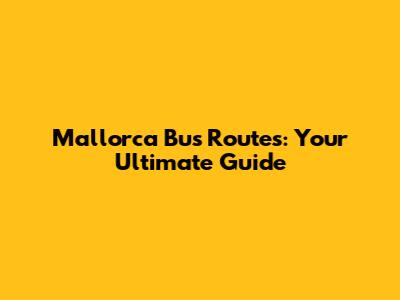 Mallorca Bus Routes: Your Ultimate Guide