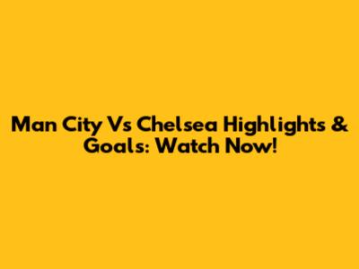 Man City Vs Chelsea Highlights & Goals: Watch Now!