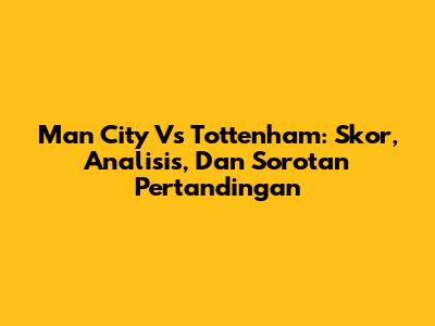 Man City Vs Tottenham: Skor, Analisis, Dan Sorotan Pertandingan