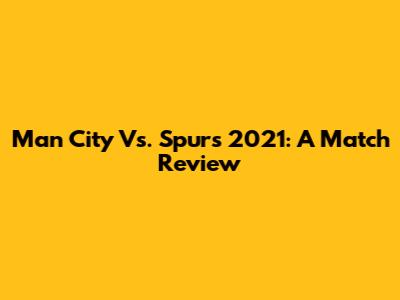 Man City Vs. Spurs 2021: A Match Review