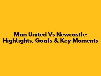 Man United Vs Newcastle: Highlights, Goals & Key Moments