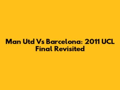 Man Utd Vs Barcelona: 2011 UCL Final Revisited
