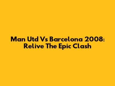 Man Utd Vs Barcelona 2008: Relive The Epic Clash