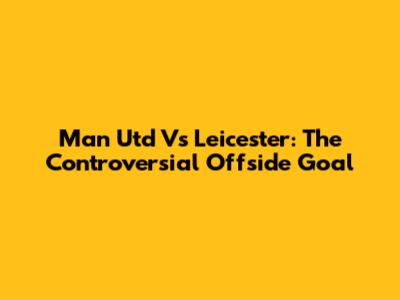 Man Utd Vs Leicester: The Controversial Offside Goal