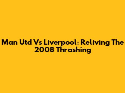 Man Utd Vs Liverpool: Reliving The 2008 Thrashing