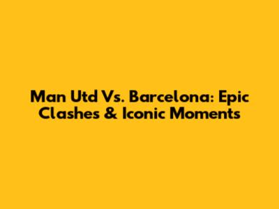 Man Utd Vs. Barcelona: Epic Clashes & Iconic Moments