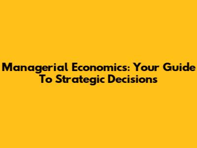 Managerial Economics: Your Guide To Strategic Decisions