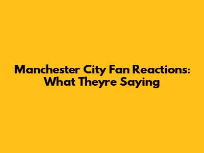 Manchester City Fan Reactions: What They're Saying