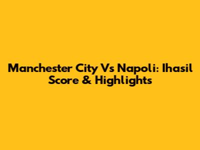 Manchester City Vs Napoli: Ihasil Score & Highlights