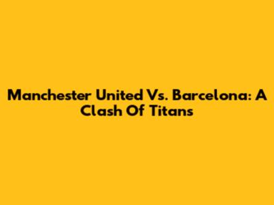 Manchester United Vs. Barcelona: A Clash Of Titans