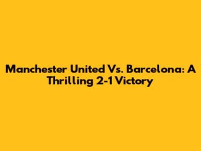 Manchester United Vs. Barcelona: A Thrilling 2-1 Victory