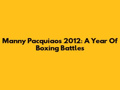 Manny Pacquiao's 2012: A Year Of Boxing Battles