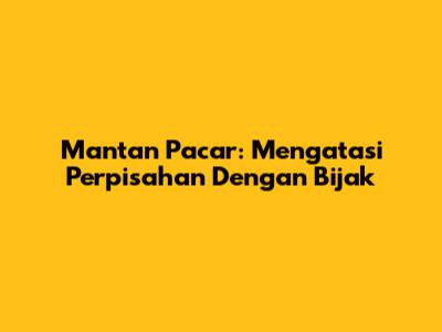 Mantan Pacar: Mengatasi Perpisahan Dengan Bijak