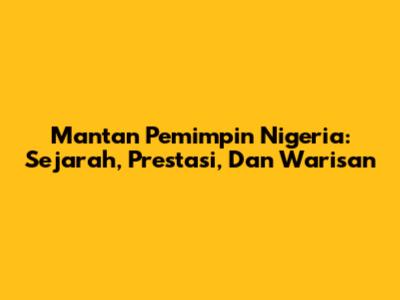Mantan Pemimpin Nigeria: Sejarah, Prestasi, Dan Warisan