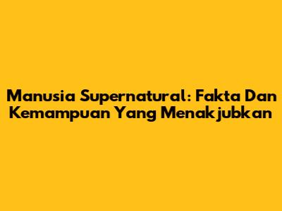 Manusia Supernatural: Fakta Dan Kemampuan Yang Menakjubkan