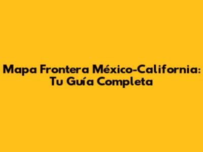 Mapa Frontera México-California: Tu Guía Completa