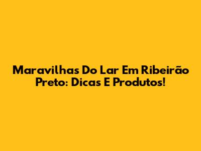 Maravilhas Do Lar Em Ribeirão Preto: Dicas E Produtos!