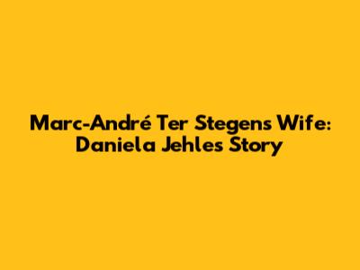 Marc-André Ter Stegen's Wife: Daniela Jehle's Story