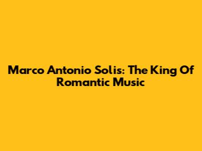 Marco Antonio Solis: The King Of Romantic Music
