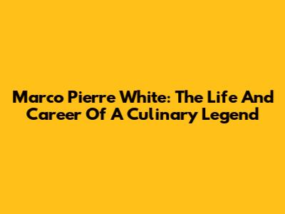 Marco Pierre White: The Life And Career Of A Culinary Legend