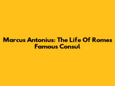 Marcus Antonius: The Life Of Rome's Famous Consul
